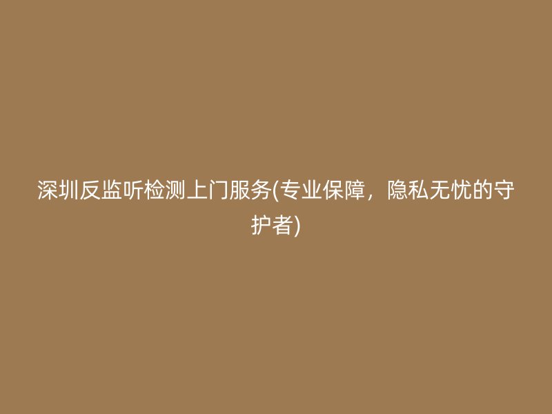 深圳反监听检测上门服务(专业保障，隐私无忧的守护者)